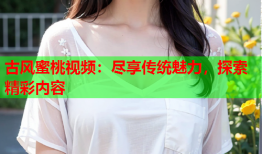 古风蜜桃视频：尽享传统魅力，探索精彩内容