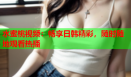 水蜜桃视频：畅享日韩精彩，随时随地观看热播