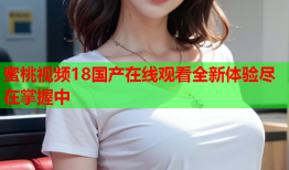 蜜桃视频18国产在线观看全新体验尽在掌握中