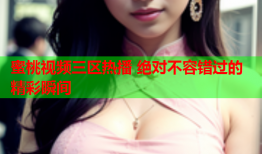 蜜桃视频三区热播 绝对不容错过的精彩瞬间