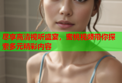 尽享高清视听盛宴，蜜桃视频带你探索多元精彩内容