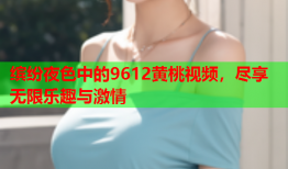 缤纷夜色中的9612黄桃视频，尽享无限乐趣与激情