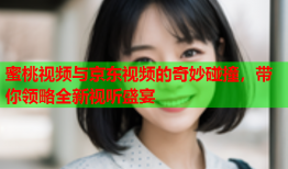 蜜桃视频与京东视频的奇妙碰撞，带你领略全新视听盛宴