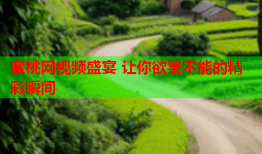 蜜桃网视频盛宴 让你欲罢不能的精彩瞬间