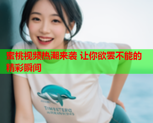 蜜桃视频热潮来袭 让你欲罢不能的精彩瞬间