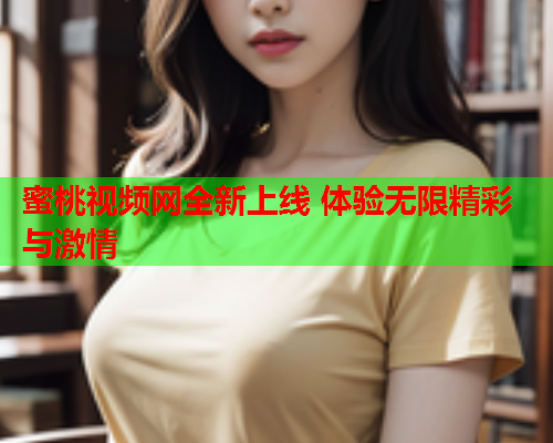 蜜桃视频网全新上线 体验无限精彩与激情