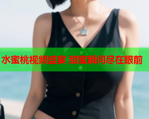 水蜜桃视频盛宴 甜蜜瞬间尽在眼前