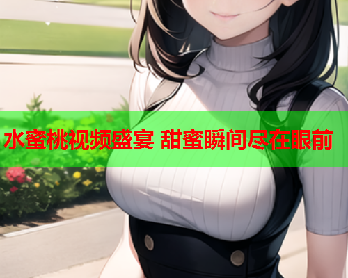 水蜜桃视频盛宴 甜蜜瞬间尽在眼前