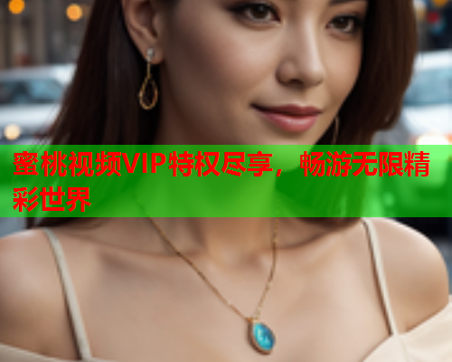 蜜桃视频VIP特权尽享，畅游无限精彩世界