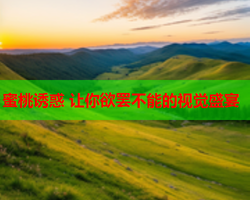 蜜桃诱惑 让你欲罢不能的视觉盛宴