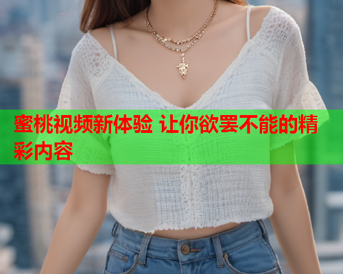 蜜桃视频新体验 让你欲罢不能的精彩内容
