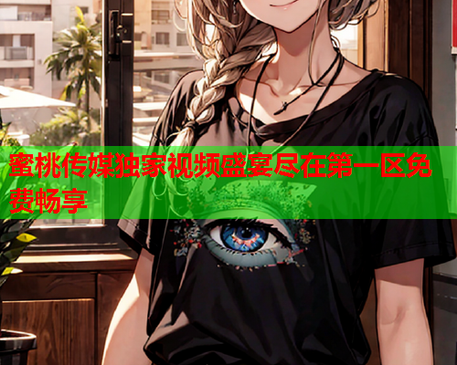 蜜桃传媒独家视频盛宴尽在第一区免费畅享