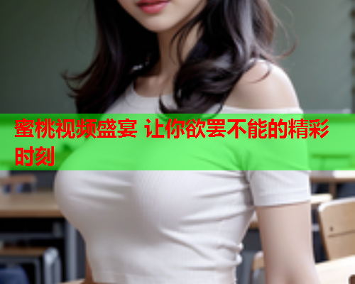 蜜桃视频盛宴 让你欲罢不能的精彩时刻