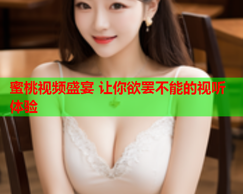 蜜桃视频盛宴 让你欲罢不能的视听体验