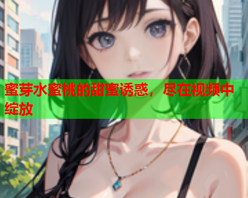 蜜芽水蜜桃的甜蜜诱惑，尽在视频中绽放