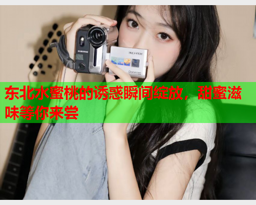 东北水蜜桃的诱惑瞬间绽放，甜蜜滋味等你来尝