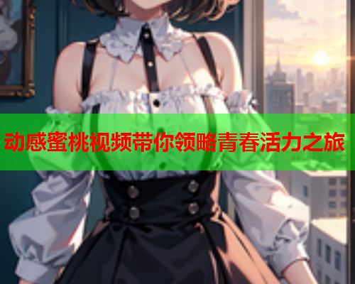 动感蜜桃视频带你领略青春活力之旅