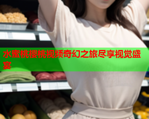 水蜜桃樱桃视频奇幻之旅尽享视觉盛宴