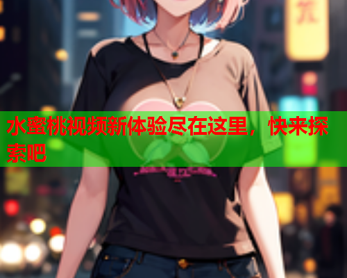 水蜜桃视频新体验尽在这里，快来探索吧