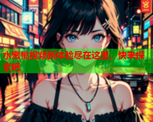 水蜜桃视频新体验尽在这里，快来探索吧