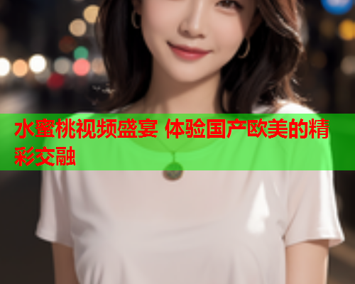 水蜜桃视频盛宴 体验国产欧美的精彩交融
