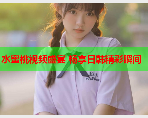 水蜜桃视频盛宴 畅享日韩精彩瞬间