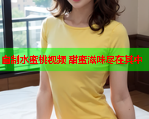 自制水蜜桃视频 甜蜜滋味尽在其中