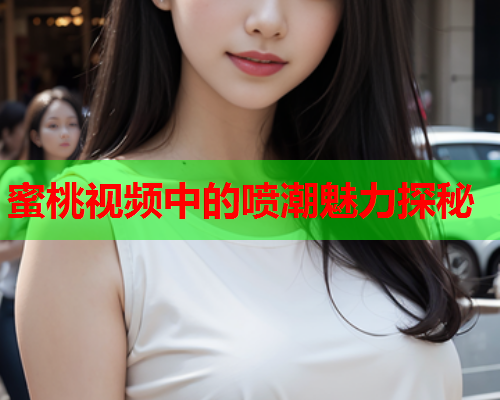 蜜桃视频中的喷潮魅力探秘