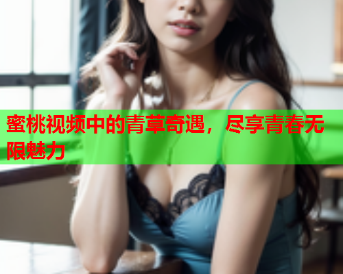 蜜桃视频中的青草奇遇，尽享青春无限魅力