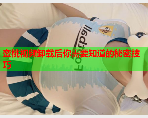 蜜桃视频卸载后你需要知道的秘密技巧