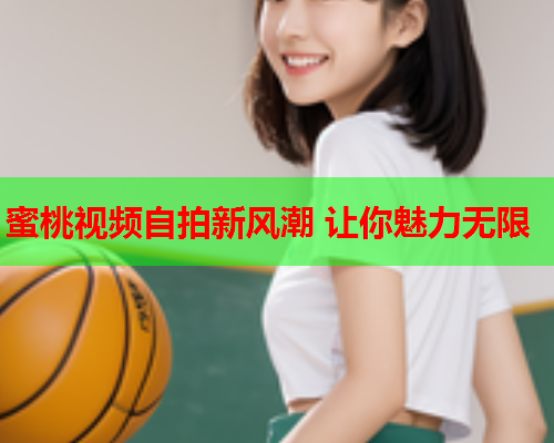 蜜桃视频自拍新风潮 让你魅力无限