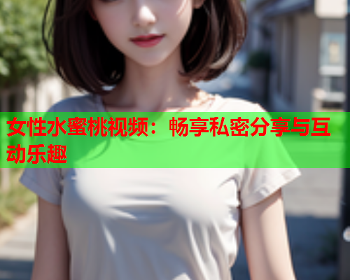 女性水蜜桃视频：畅享私密分享与互动乐趣