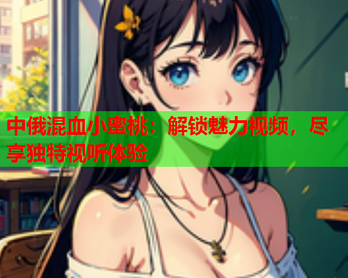 中俄混血小蜜桃：解锁魅力视频，尽享独特视听体验
