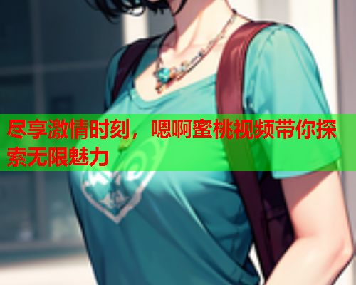 尽享激情时刻，嗯啊蜜桃视频带你探索无限魅力