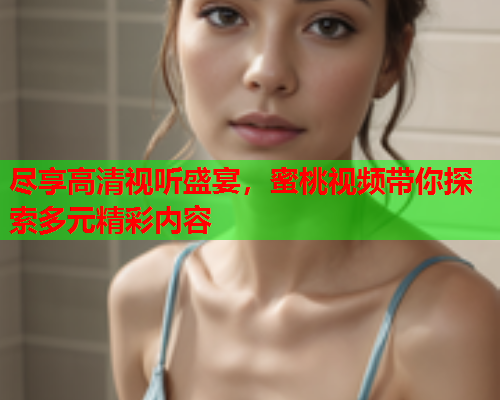 尽享高清视听盛宴，蜜桃视频带你探索多元精彩内容
