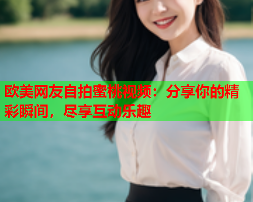欧美网友自拍蜜桃视频：分享你的精彩瞬间，尽享互动乐趣