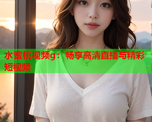 水蜜桃视频g：畅享高清直播与精彩短视频