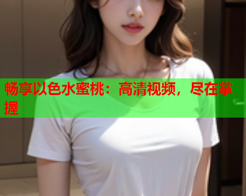 畅享以色水蜜桃：高清视频，尽在掌握