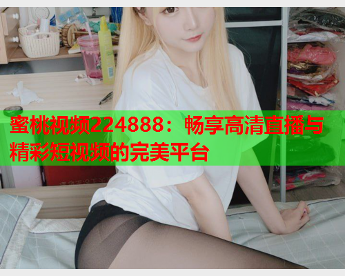 蜜桃视频224888：畅享高清直播与精彩短视频的完美平台